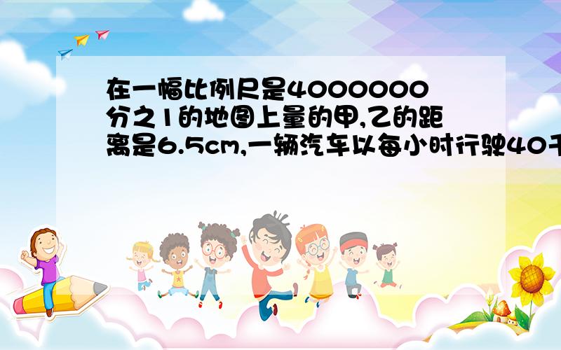 在一幅比例尺是4000000分之1的地图上量的甲,乙的距离是6.5cm,一辆汽车以每小时行驶40千米的速度从甲城开往