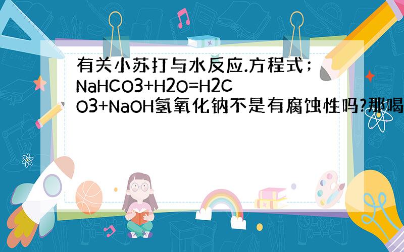 有关小苏打与水反应.方程式；NaHCO3+H2O=H2CO3+NaOH氢氧化钠不是有腐蚀性吗?那喝下去没问题?