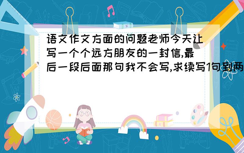 语文作文方面的问题老师今天让写一个个远方朋友的一封信,最后一段后面那句我不会写,求续写1句到两句结尾：你现在的生活怎么样