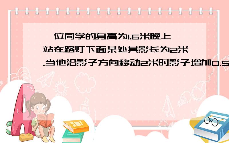 一位同学的身高为1.6米晚上站在路灯下面某处其影长为2米.当他沿影子方向移动2米时影子增加0.5米求路灯高