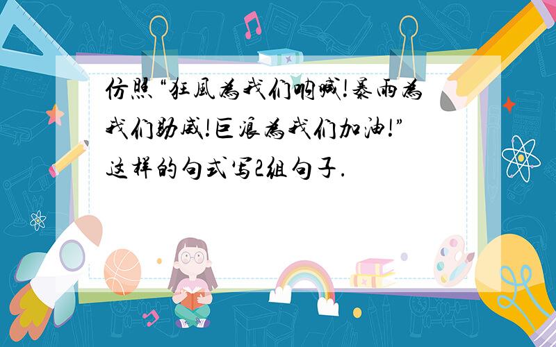 仿照“狂风为我们呐喊!暴雨为我们助威!巨浪为我们加油!”这样的句式写2组句子.