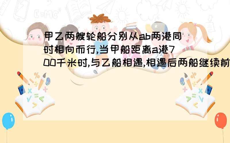 甲乙两艘轮船分别从ab两港同时相向而行,当甲船距离a港700千米时,与乙船相遇,相遇后两船继续前