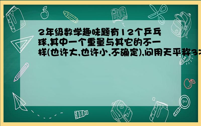 2年级数学趣味题有12个乒乓球,其中一个重量与其它的不一样(也许大,也许小,不确定),问用天平称3次,找出该球.我想了半