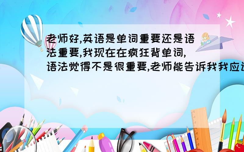 老师好,英语是单词重要还是语法重要,我现在在疯狂背单词,语法觉得不是很重要,老师能告诉我我应该怎么做么,初中英语学的不错