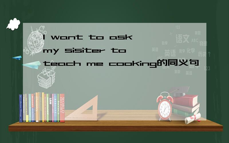 I want to ask my sisiter to teach me cooking的同义句