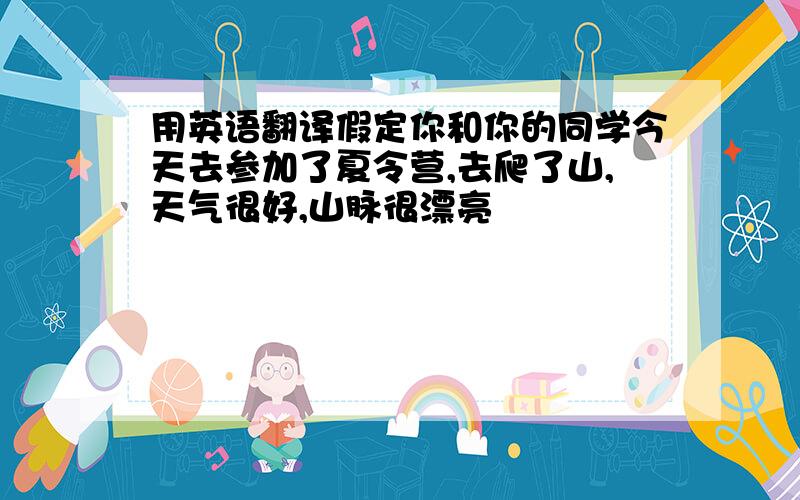 用英语翻译假定你和你的同学今天去参加了夏令营,去爬了山,天气很好,山脉很漂亮