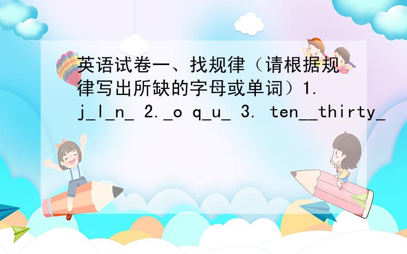 英语试卷一、找规律（请根据规律写出所缺的字母或单词）1.j_l_n_ 2._o q_u_ 3. ten__thirty_