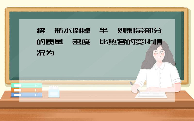 将一瓶水倒掉一半,则剩余部分的质量、密度、比热容的变化情况为