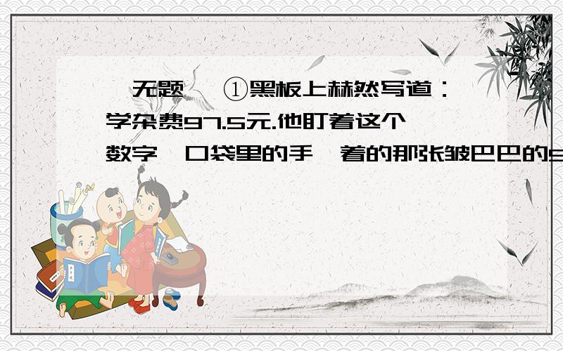 《无题》 ①黑板上赫然写道：学杂费97.5元.他盯着这个数字,口袋里的手攥着的那张皱巴巴的50元钱已被手里的汗浸湿了.他