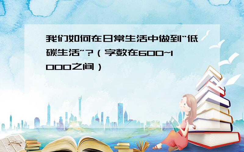 我们如何在日常生活中做到“低碳生活”?（字数在600~1000之间）