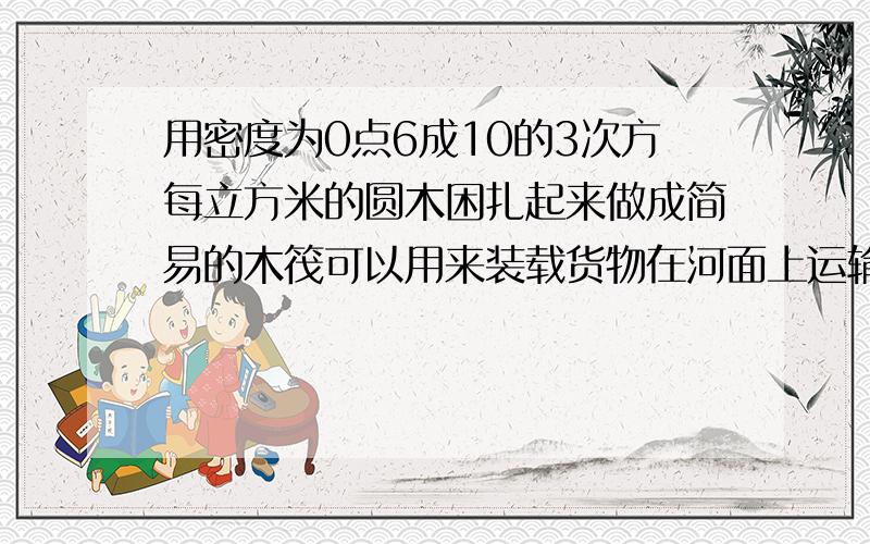 用密度为0点6成10的3次方每立方米的圆木困扎起来做成简易的木筏可以用来装载货物在河面上运输.若木筏所用木料的总质量为1