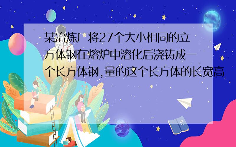 某冶炼厂将27个大小相同的立方体钢在熔炉中溶化后浇铸成一个长方体钢,量的这个长方体的长宽高