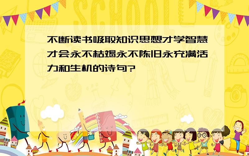 不断读书吸取知识思想才学智慧才会永不枯竭永不陈旧永充满活力和生机的诗句?