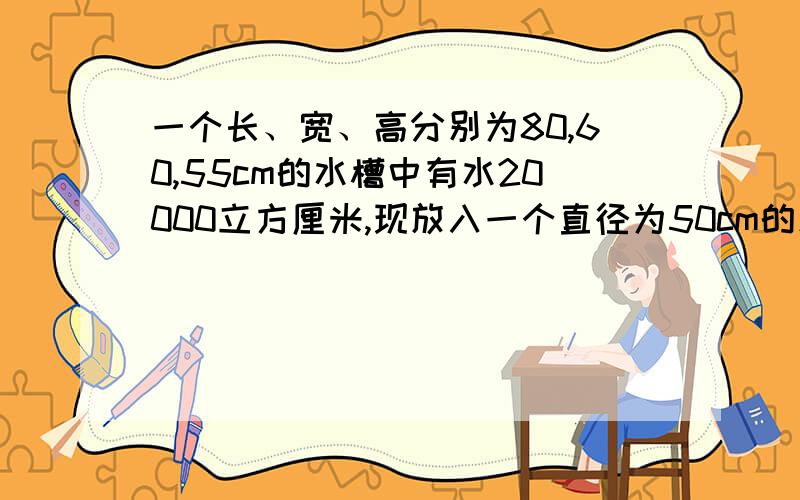 一个长、宽、高分别为80,60,55cm的水槽中有水20000立方厘米,现放入一个直径为50cm的木球,如果木球的三分之