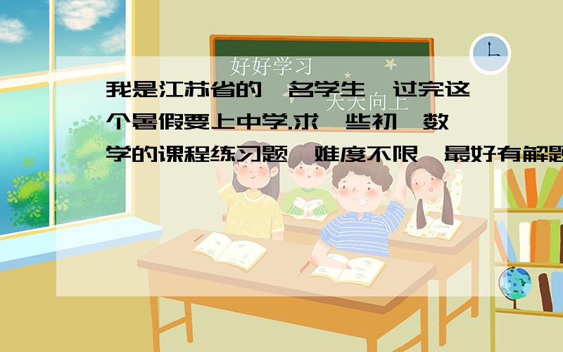 我是江苏省的一名学生,过完这个暑假要上中学.求一些初一数学的课程练习题,难度不限,最好有解题思路.