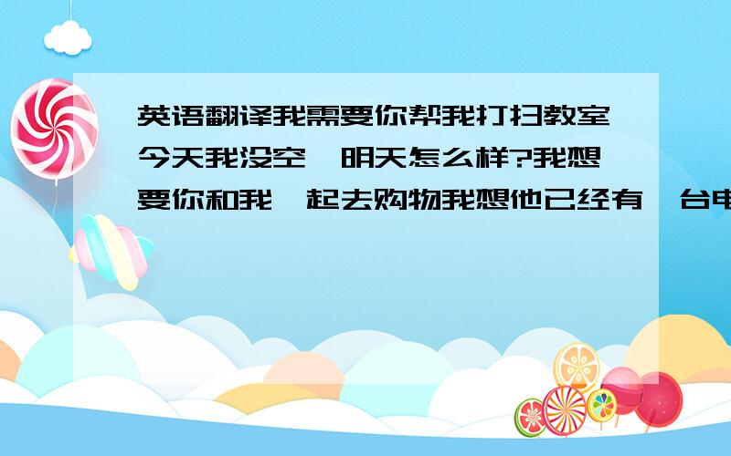 英语翻译我需要你帮我打扫教室今天我没空,明天怎么样?我想要你和我一起去购物我想他已经有一台电脑了?你有好主意来帮他吗?