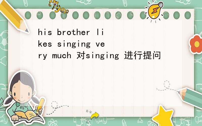 his brother likes singing very much 对singing 进行提问