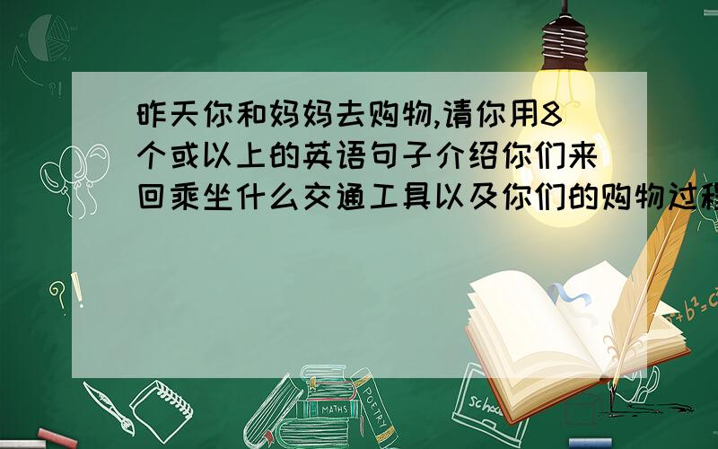 昨天你和妈妈去购物,请你用8个或以上的英语句子介绍你们来回乘坐什么交通工具以及你们的购物过程.