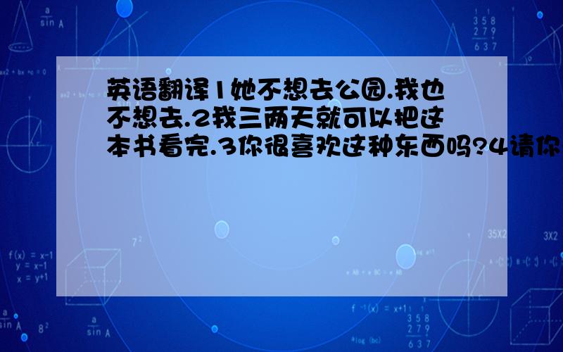 英语翻译1她不想去公园.我也不想去.2我三两天就可以把这本书看完.3你很喜欢这种东西吗?4请你开下门,5他俩都是好朋友.