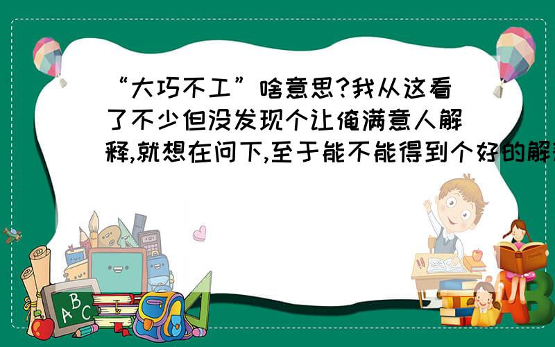 “大巧不工”啥意思?我从这看了不少但没发现个让俺满意人解释,就想在问下,至于能不能得到个好的解释……那只能看缘分了……