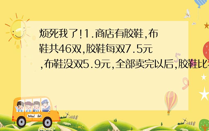 烦死我了!1.商店有胶鞋,布鞋共46双,胶鞋每双7.5元,布鞋没双5.9元,全部卖完以后,胶鞋比不屑多收入10元,那么胶