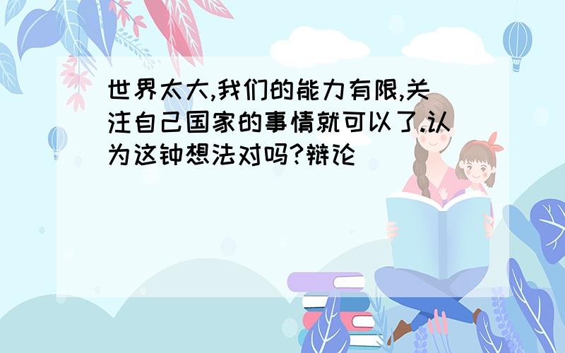 世界太大,我们的能力有限,关注自己国家的事情就可以了.认为这钟想法对吗?辩论