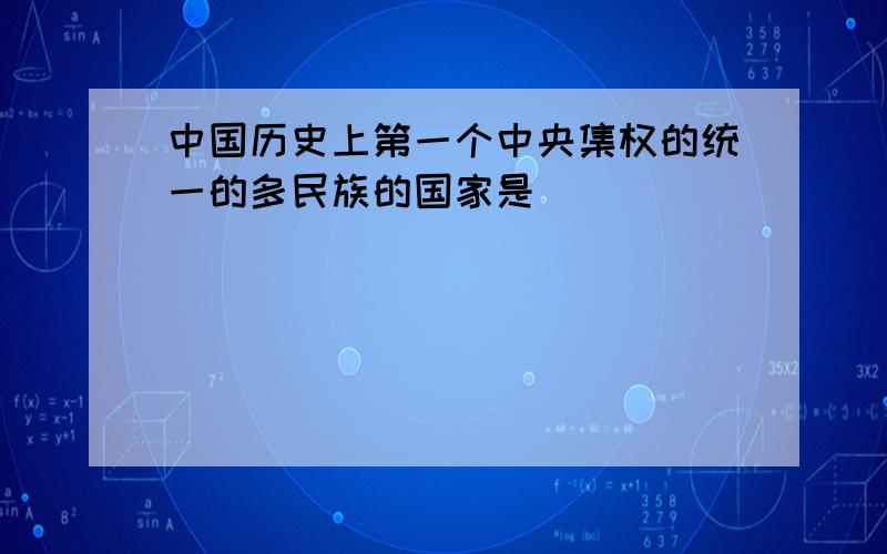 中国历史上第一个中央集权的统一的多民族的国家是