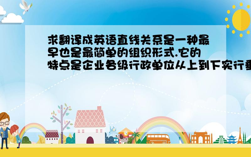 求翻译成英语直线关系是一种最早也是最简单的组织形式.它的特点是企业各级行政单位从上到下实行垂直领导,下属部门只接受一个上