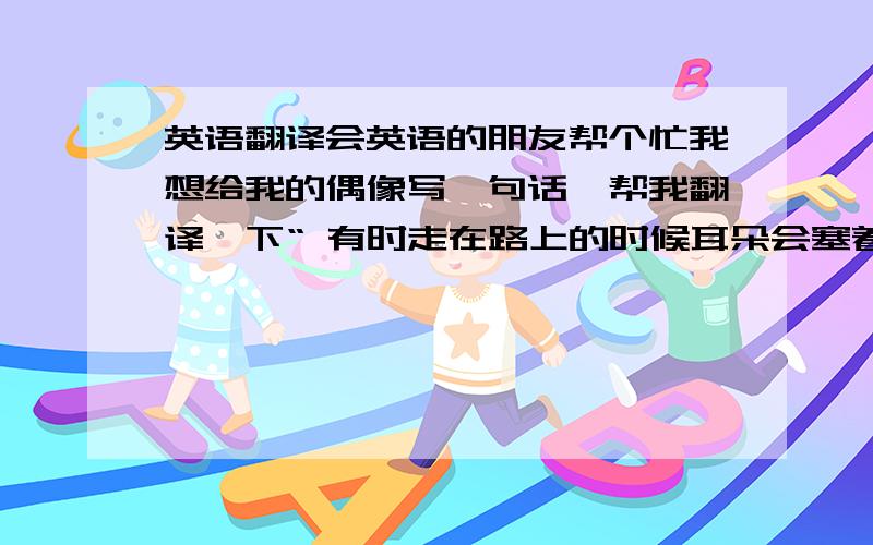 英语翻译会英语的朋友帮个忙我想给我的偶像写一句话,帮我翻译一下“ 有时走在路上的时候耳朵会塞着耳机,不是找不到合适的伴侣