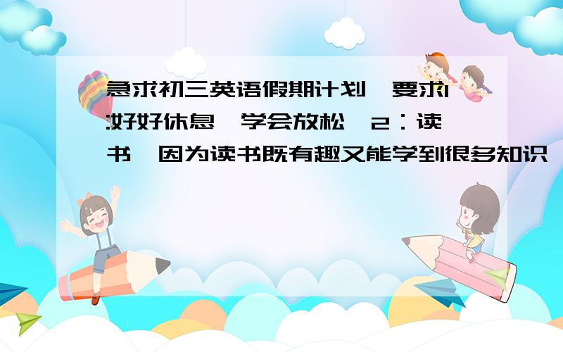 急求初三英语假期计划,要求1:好好休息,学会放松,2：读书,因为读书既有趣又能学到很多知识,3：陪父母聊天,帮他们做家务