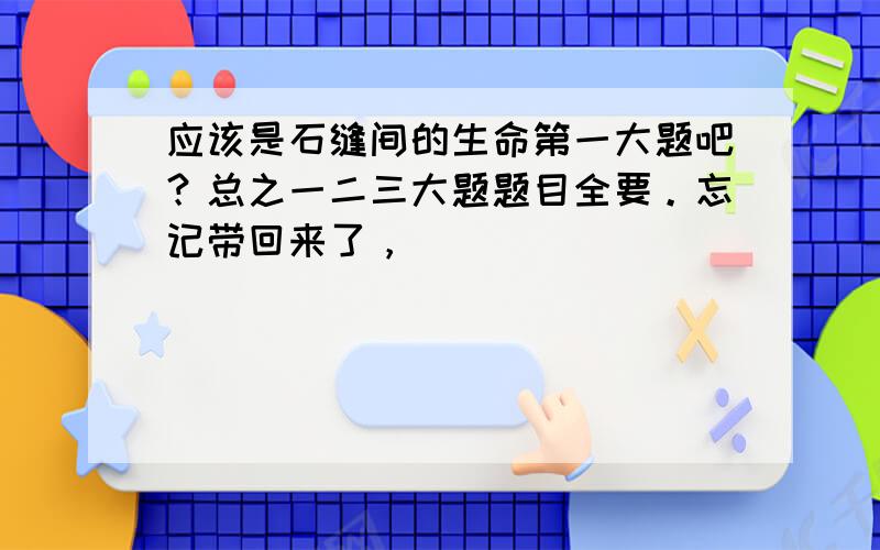 应该是石缝间的生命第一大题吧？总之一二三大题题目全要。忘记带回来了，