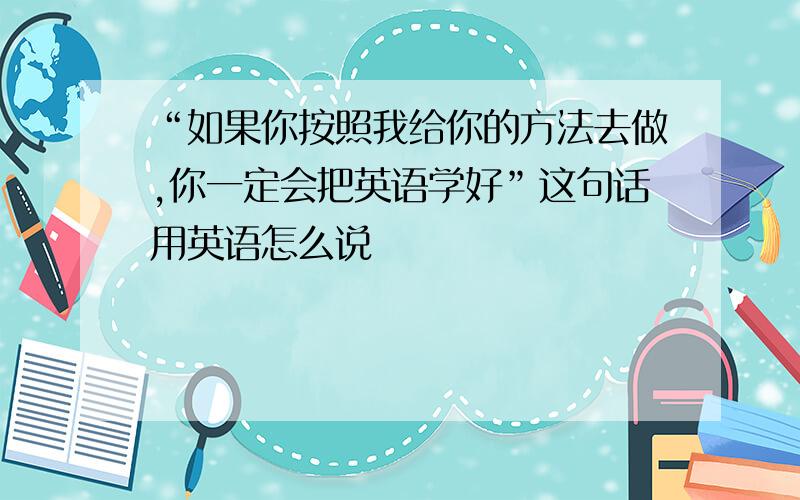 “如果你按照我给你的方法去做,你一定会把英语学好”这句话用英语怎么说