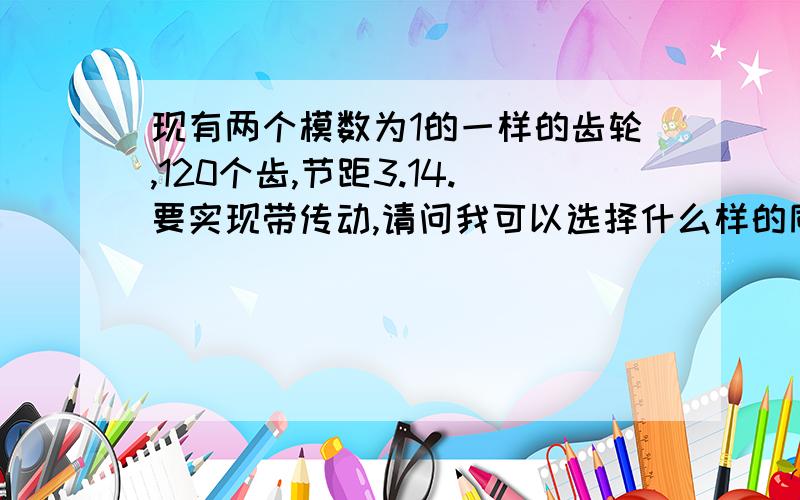 现有两个模数为1的一样的齿轮,120个齿,节距3.14.要实现带传动,请问我可以选择什么样的同步带?