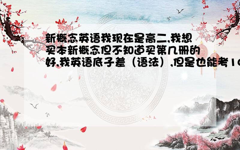 新概念英语我现在是高二,我想买本新概念但不知道买第几册的好,我英语底子差（语法）,但是也能考100分,150分得卷子.都