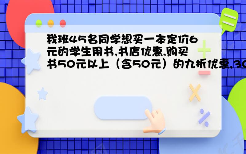 我班45名同学想买一本定价6元的学生用书,书店优惠,购买书50元以上（含50元）的九折优惠,300元以上八折优惠,怎样购