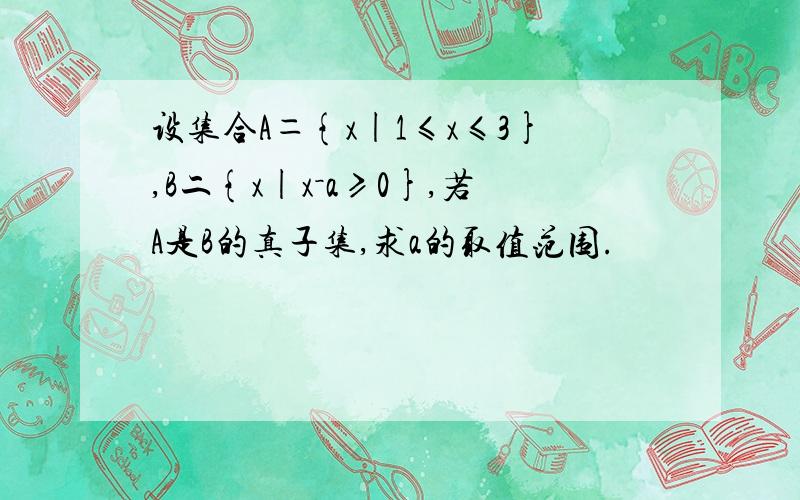 设集合A＝{x|1≤x≤3},B二{x|x－a≥0},若A是B的真子集,求a的取值范围.