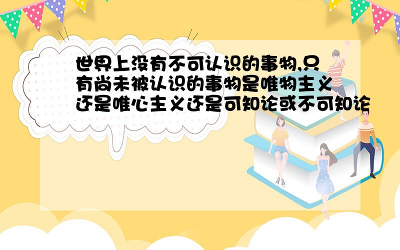 世界上没有不可认识的事物,只有尚未被认识的事物是唯物主义还是唯心主义还是可知论或不可知论