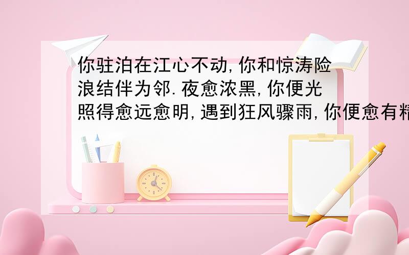 你驻泊在江心不动,你和惊涛险浪结伴为邻.夜愈浓黑,你便光照得愈远愈明,遇到狂风骤雨,你便愈有精神.你把亲切而又关注的目光