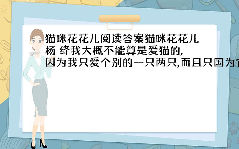 猫咪花花儿阅读答案猫咪花花儿杨 绛我大概不能算是爱猫的,因为我只爱个别的一只两只,而且只国为它不像一般的猫而似乎超出了猫