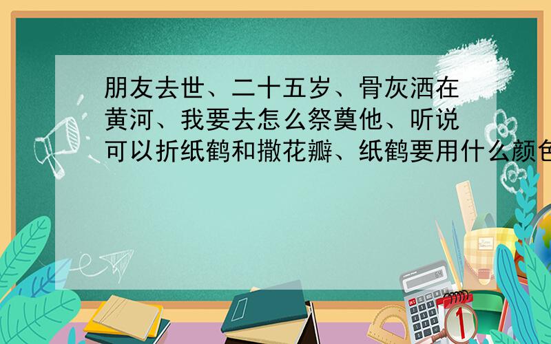 朋友去世、二十五岁、骨灰洒在黄河、我要去怎么祭奠他、听说可以折纸鹤和撒花瓣、纸鹤要用什么颜色?花瓣要用什么花?求助、谢谢