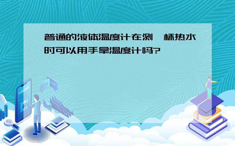 普通的液体温度计在测一杯热水时可以用手拿温度计吗?