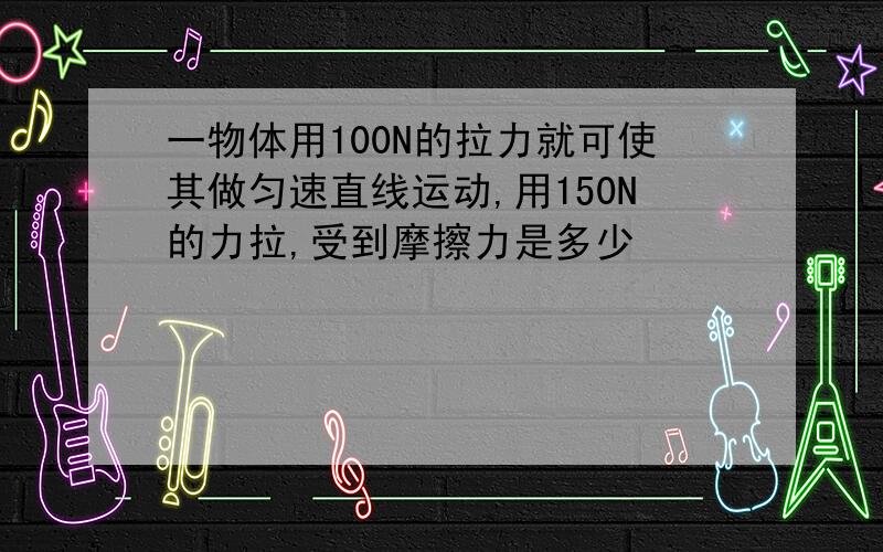 一物体用100N的拉力就可使其做匀速直线运动,用150N的力拉,受到摩擦力是多少