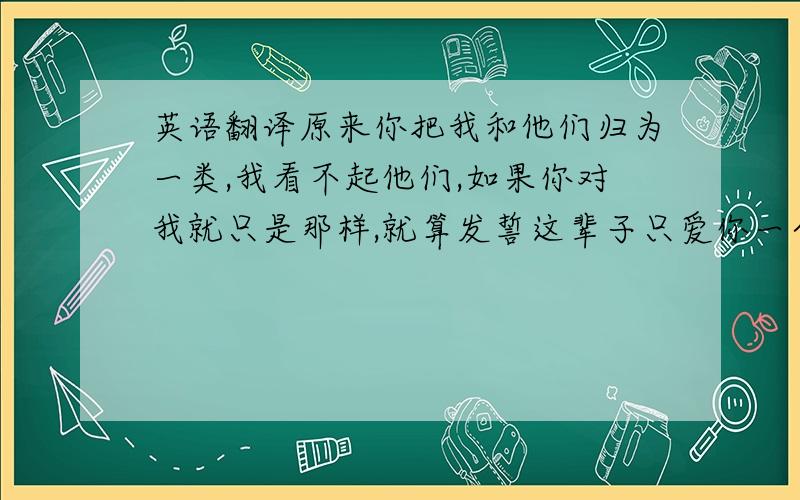 英语翻译原来你把我和他们归为一类,我看不起他们,如果你对我就只是那样,就算发誓这辈子只爱你一个,我也会选择放弃,选择一个