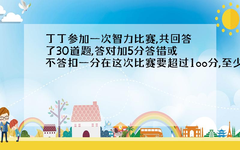 丁丁参加一次智力比赛,共回答了30道题,答对加5分答错或不答扣一分在这次比赛要超过1oo分,至少对几题?(用不等式)