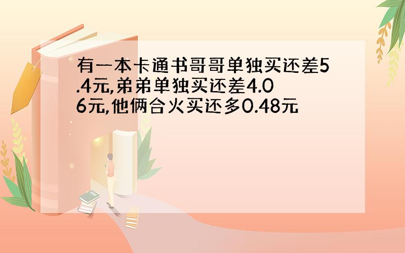 有一本卡通书哥哥单独买还差5.4元,弟弟单独买还差4.06元,他俩合火买还多0.48元