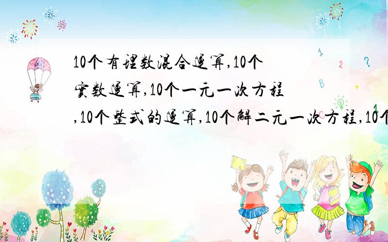 10个有理数混合运算,10个实数运算,10个一元一次方程,10个整式的运算,10个解二元一次方程,10个几何证明,适中的