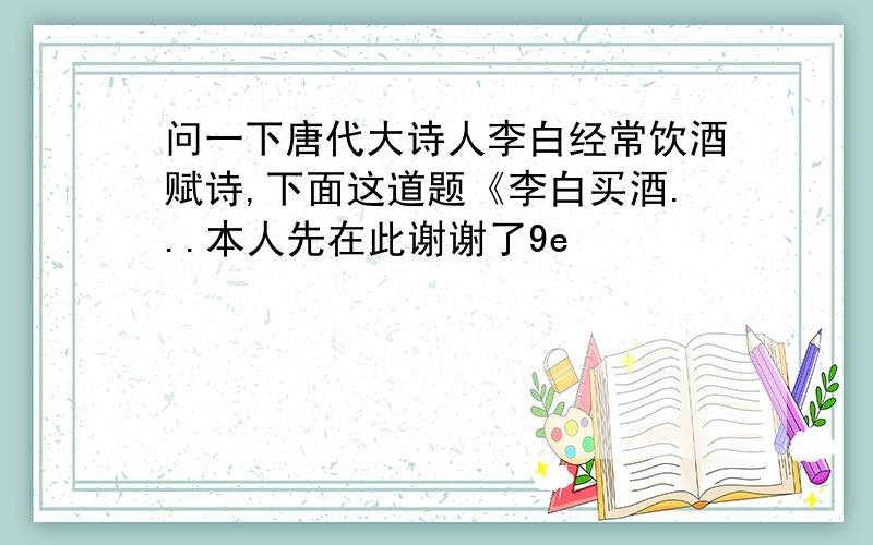 问一下唐代大诗人李白经常饮酒赋诗,下面这道题《李白买酒...本人先在此谢谢了9e