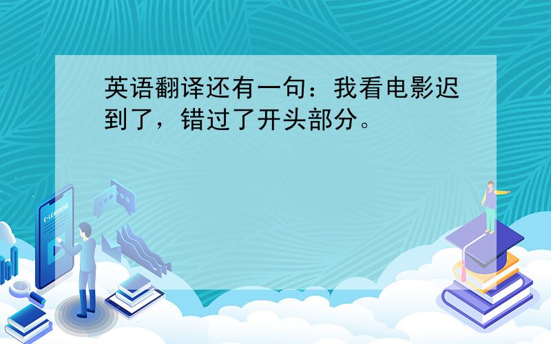 英语翻译还有一句：我看电影迟到了，错过了开头部分。