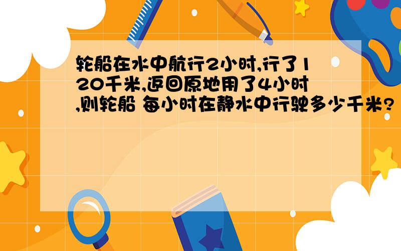 轮船在水中航行2小时,行了120千米,返回原地用了4小时,则轮船 每小时在静水中行驶多少千米?