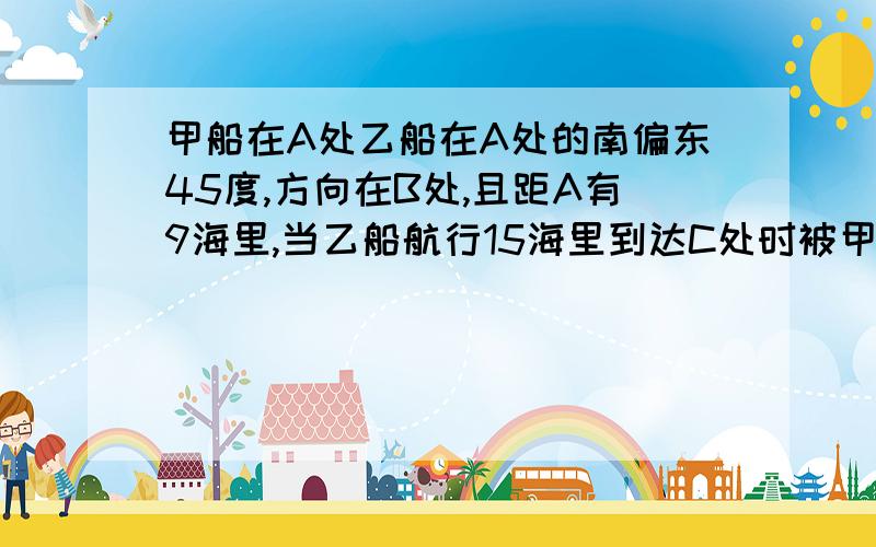 甲船在A处乙船在A处的南偏东45度,方向在B处,且距A有9海里,当乙船航行15海里到达C处时被甲船追上,此时乙船航行多少